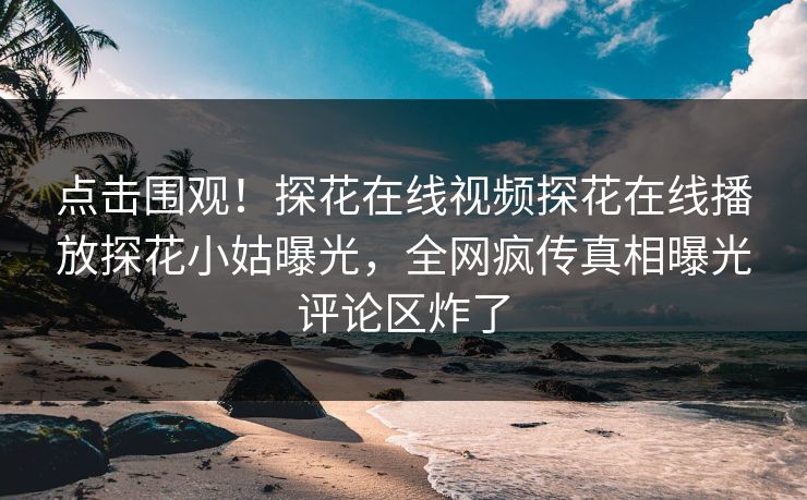 点击围观！探花在线视频探花在线播放探花小姑曝光，全网疯传真相曝光评论区炸了  第1张