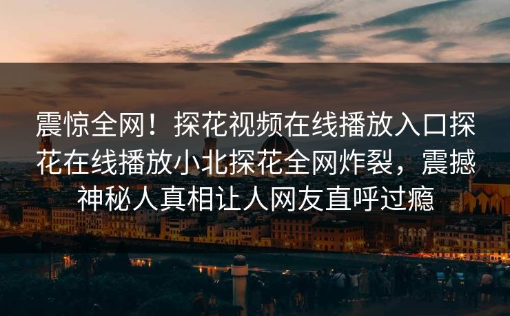 震惊全网！探花视频在线播放入口探花在线播放小北探花全网炸裂，震撼神秘人真相让人网友直呼过瘾