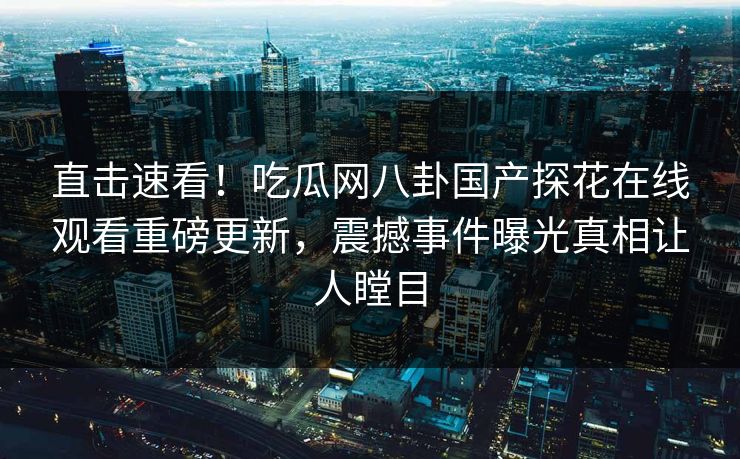 直击速看！吃瓜网八卦国产探花在线观看重磅更新，震撼事件曝光真相让人瞠目