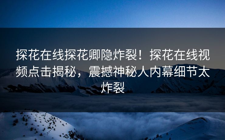 探花在线探花卿隐炸裂！探花在线视频点击揭秘，震撼神秘人内幕细节太炸裂