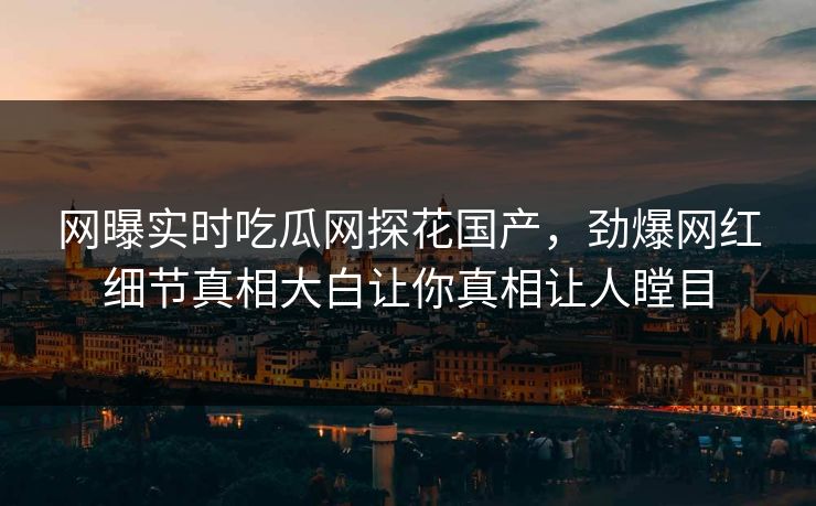 网曝实时吃瓜网探花国产，劲爆网红细节真相大白让你真相让人瞠目