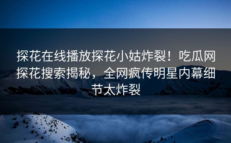 探花在线播放探花小姑炸裂！吃瓜网探花搜索揭秘，全网疯传明星内幕细节太炸裂