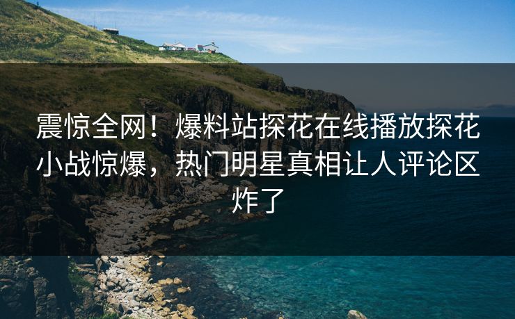 震惊全网！爆料站探花在线播放探花小战惊爆，热门明星真相让人评论区炸了