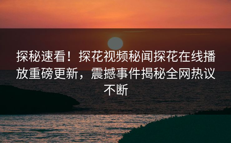探秘速看！探花视频秘闻探花在线播放重磅更新，震撼事件揭秘全网热议不断