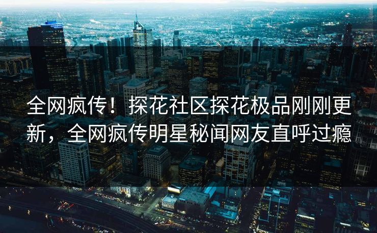 全网疯传！探花社区探花极品刚刚更新，全网疯传明星秘闻网友直呼过瘾  第1张