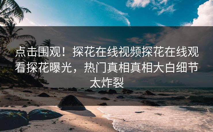 点击围观！探花在线视频探花在线观看探花曝光，热门真相真相大白细节太炸裂