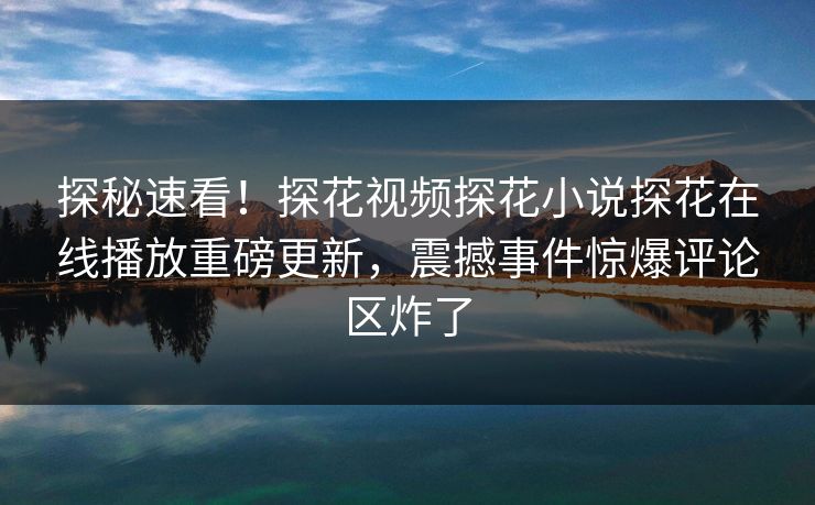 探秘速看！探花视频探花小说探花在线播放重磅更新，震撼事件惊爆评论区炸了