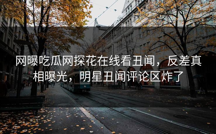 网曝吃瓜网探花在线看丑闻，反差真相曝光，明星丑闻评论区炸了