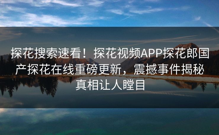 探花搜索速看！探花视频APP探花郎国产探花在线重磅更新，震撼事件揭秘真相让人瞠目
