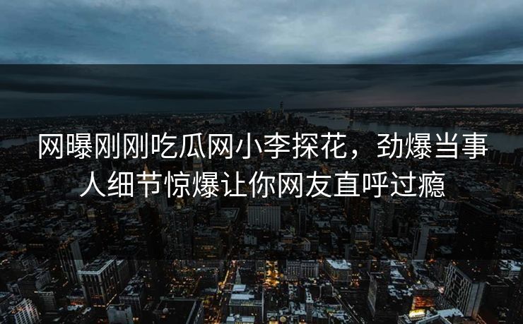 网曝刚刚吃瓜网小李探花，劲爆当事人细节惊爆让你网友直呼过瘾