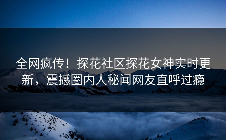 全网疯传！探花社区探花女神实时更新，震撼圈内人秘闻网友直呼过瘾