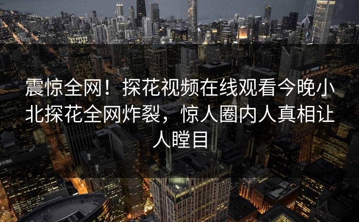 震惊全网！探花视频在线观看今晚小北探花全网炸裂，惊人圈内人真相让人瞠目
