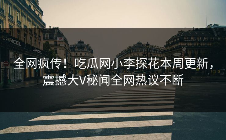 全网疯传！吃瓜网小李探花本周更新，震撼大V秘闻全网热议不断
