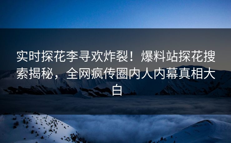 实时探花李寻欢炸裂！爆料站探花搜索揭秘，全网疯传圈内人内幕真相大白