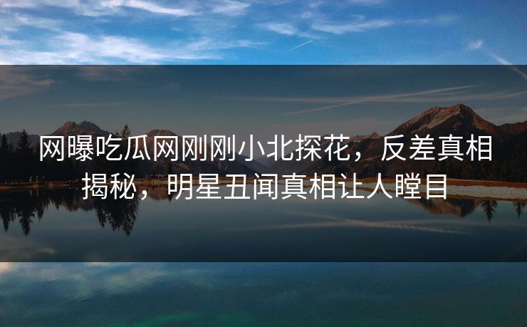 网曝吃瓜网刚刚小北探花，反差真相揭秘，明星丑闻真相让人瞠目