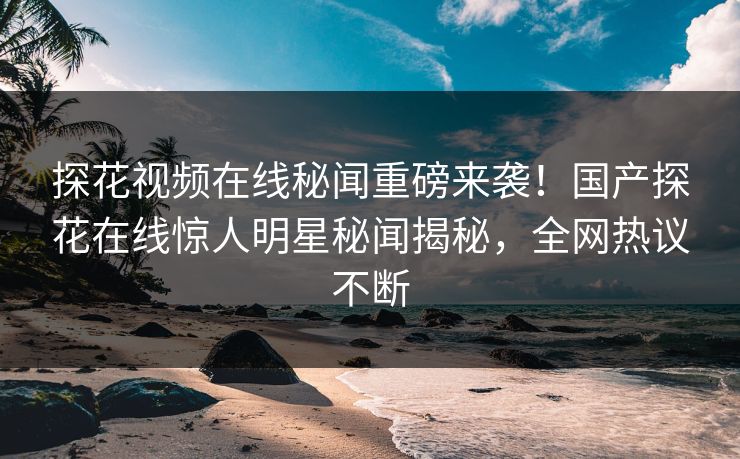 探花视频在线秘闻重磅来袭！国产探花在线惊人明星秘闻揭秘，全网热议不断