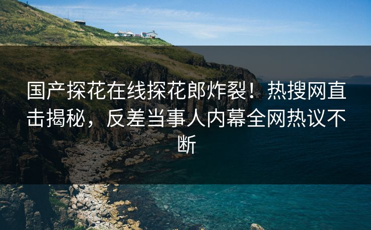 国产探花在线探花郎炸裂！热搜网直击揭秘，反差当事人内幕全网热议不断