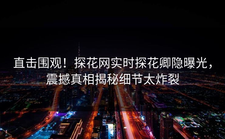直击围观！探花网实时探花卿隐曝光，震撼真相揭秘细节太炸裂