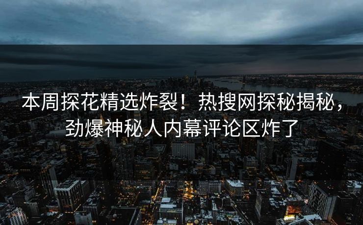本周探花精选炸裂！热搜网探秘揭秘，劲爆神秘人内幕评论区炸了