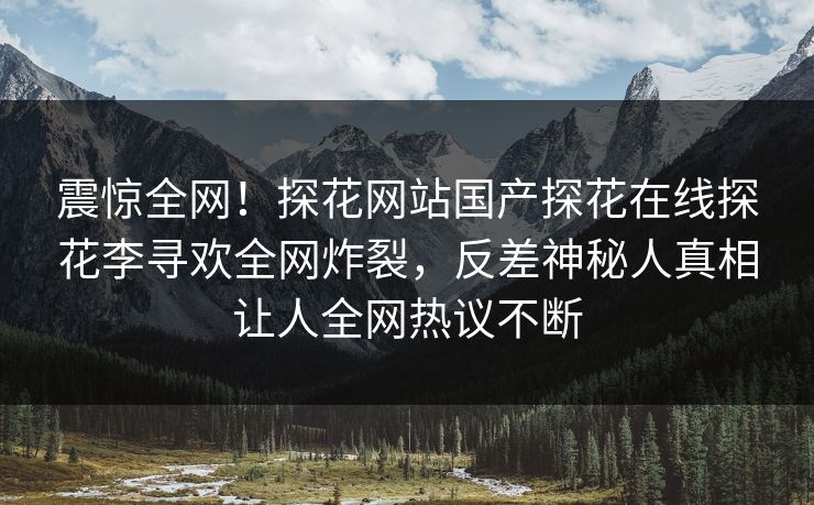 震惊全网！探花网站国产探花在线探花李寻欢全网炸裂，反差神秘人真相让人全网热议不断