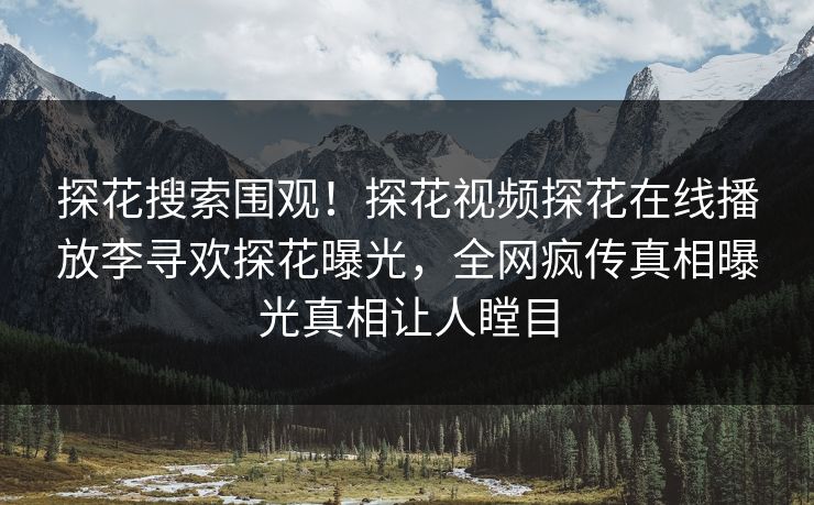 探花搜索围观！探花视频探花在线播放李寻欢探花曝光，全网疯传真相曝光真相让人瞠目