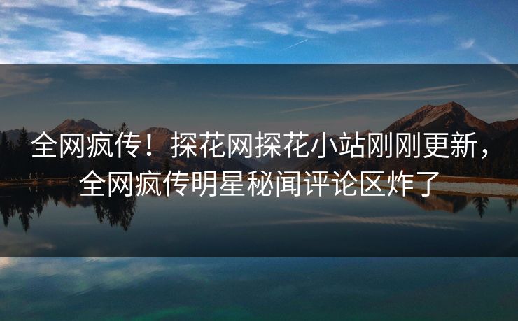 全网疯传！探花网探花小站刚刚更新，全网疯传明星秘闻评论区炸了