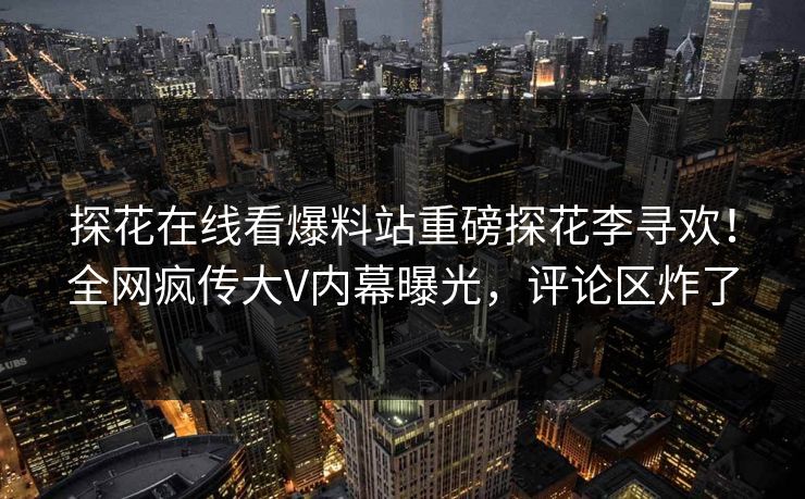 探花在线看爆料站重磅探花李寻欢！全网疯传大V内幕曝光，评论区炸了