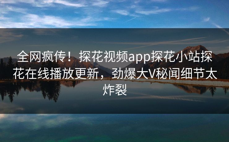 全网疯传！探花视频app探花小站探花在线播放更新，劲爆大V秘闻细节太炸裂