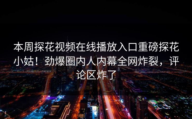本周探花视频在线播放入口重磅探花小姑！劲爆圈内人内幕全网炸裂，评论区炸了