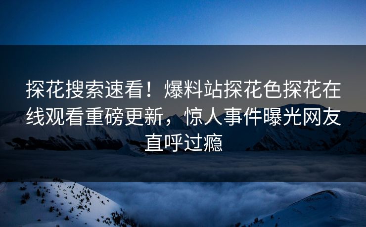 探花搜索速看！爆料站探花色探花在线观看重磅更新，惊人事件曝光网友直呼过瘾