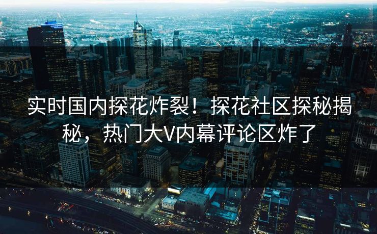 实时国内探花炸裂！探花社区探秘揭秘，热门大V内幕评论区炸了