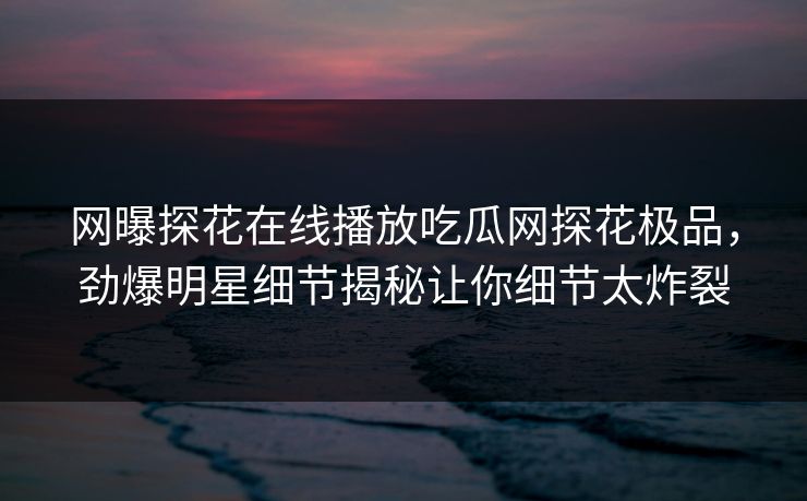 网曝探花在线播放吃瓜网探花极品，劲爆明星细节揭秘让你细节太炸裂