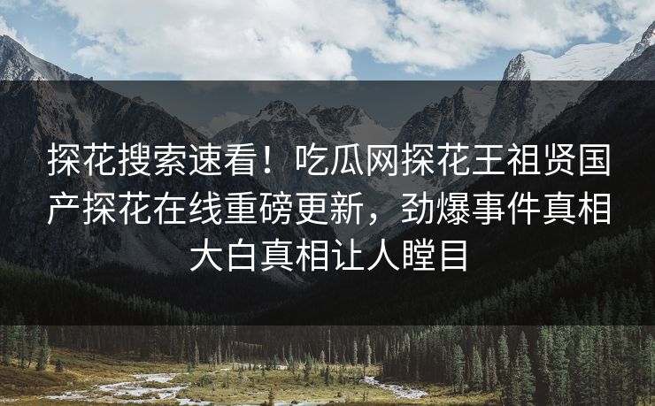 探花搜索速看！吃瓜网探花王祖贤国产探花在线重磅更新，劲爆事件真相大白真相让人瞠目