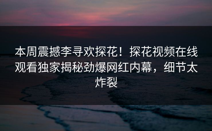 本周震撼李寻欢探花！探花视频在线观看独家揭秘劲爆网红内幕，细节太炸裂