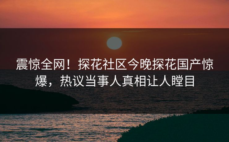 震惊全网！探花社区今晚探花国产惊爆，热议当事人真相让人瞠目