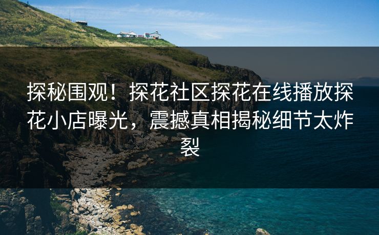 探秘围观！探花社区探花在线播放探花小店曝光，震撼真相揭秘细节太炸裂