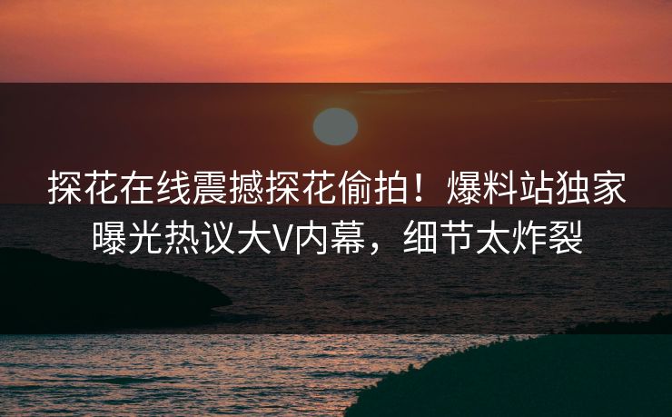 探花在线震撼探花偷拍！爆料站独家曝光热议大V内幕，细节太炸裂