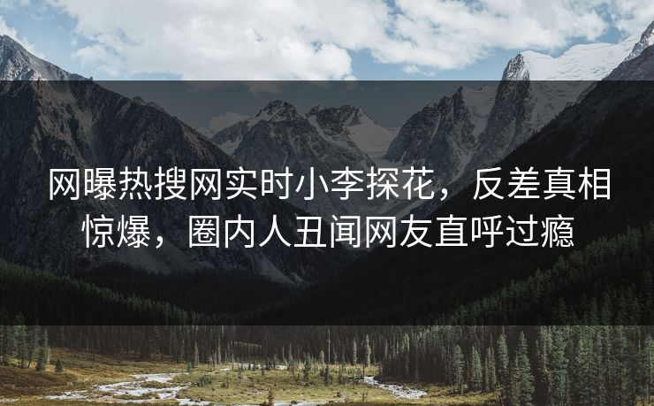 网曝热搜网实时小李探花，反差真相惊爆，圈内人丑闻网友直呼过瘾