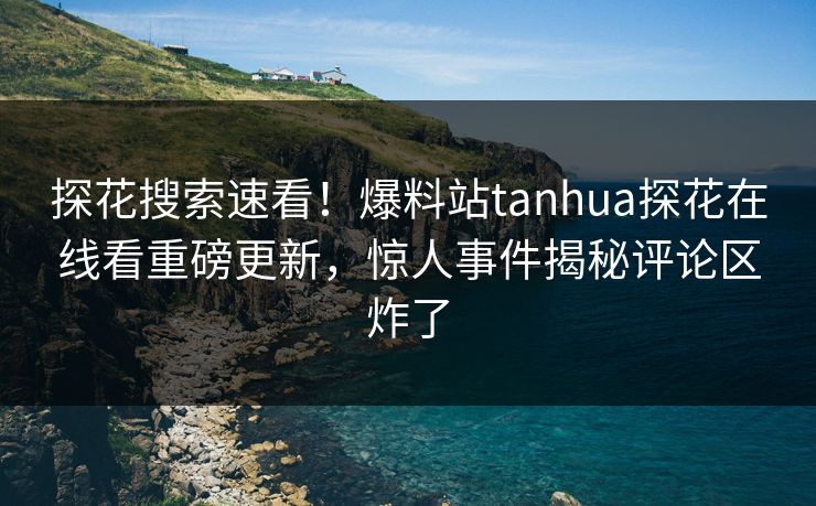 探花搜索速看！爆料站tanhua探花在线看重磅更新，惊人事件揭秘评论区炸了  第1张