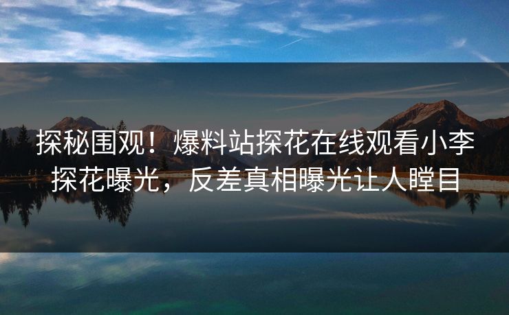 探秘围观！爆料站探花在线观看小李探花曝光，反差真相曝光让人瞠目
