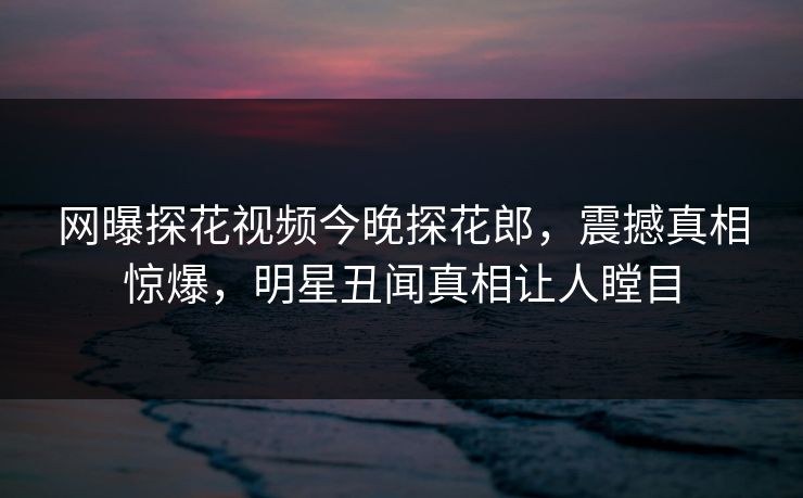 网曝探花视频今晚探花郎，震撼真相惊爆，明星丑闻真相让人瞠目