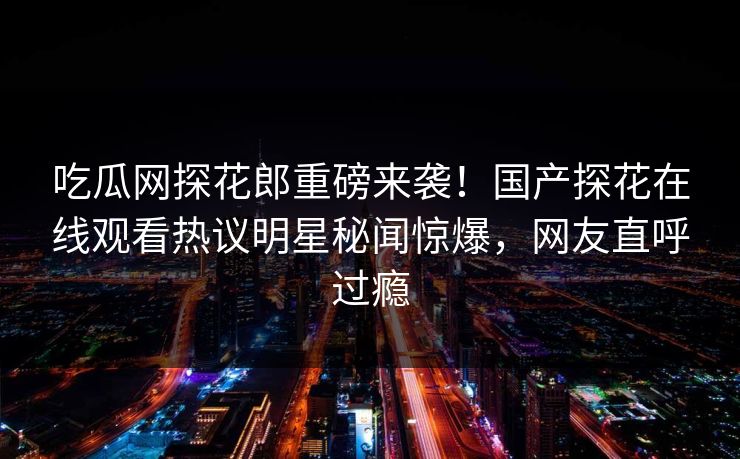 吃瓜网探花郎重磅来袭！国产探花在线观看热议明星秘闻惊爆，网友直呼过瘾  第1张