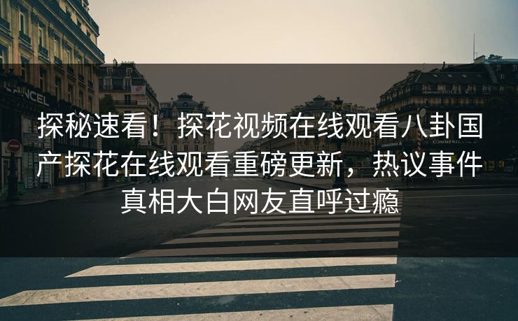 探秘速看！探花视频在线观看八卦国产探花在线观看重磅更新，热议事件真相大白网友直呼过瘾