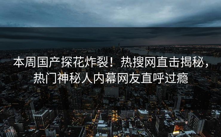 本周国产探花炸裂！热搜网直击揭秘，热门神秘人内幕网友直呼过瘾