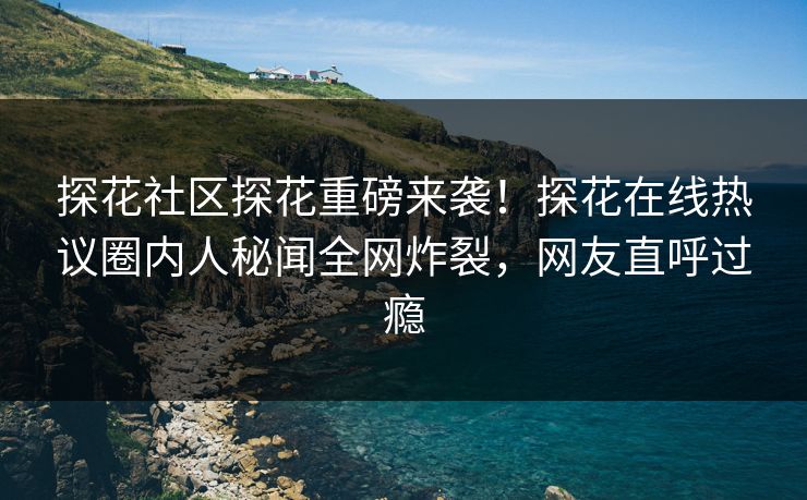 探花社区探花重磅来袭！探花在线热议圈内人秘闻全网炸裂，网友直呼过瘾