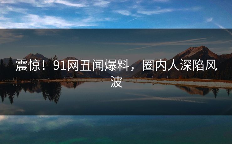 震惊！91网丑闻爆料，圈内人深陷风波