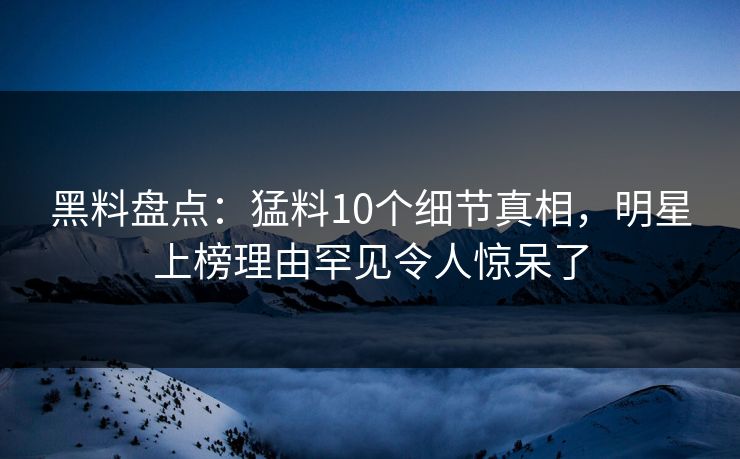 黑料盘点：猛料10个细节真相，明星上榜理由罕见令人惊呆了