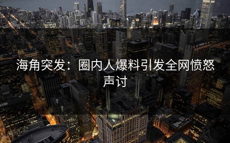 海角突发：圈内人爆料引发全网愤怒声讨