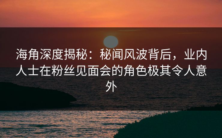 海角深度揭秘：秘闻风波背后，业内人士在粉丝见面会的角色极其令人意外