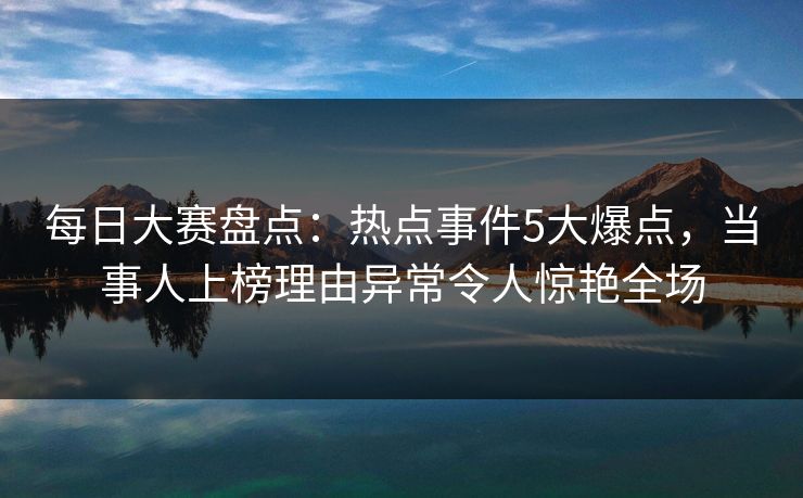 每日大赛盘点：热点事件5大爆点，当事人上榜理由异常令人惊艳全场